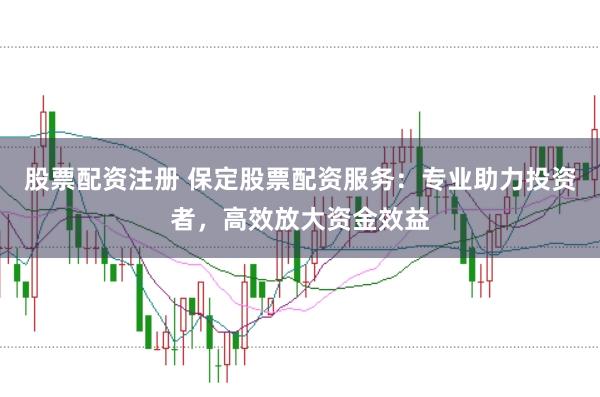 股票配資注冊(cè) 保定股票配資服務(wù)：專(zhuān)業(yè)助力投資者，高效放大資金效益