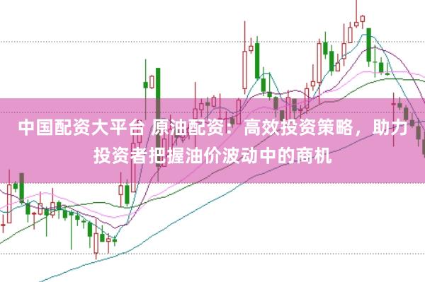 中國配資大平臺 原油配資：高效投資策略，助力投資者把握油價波動中的商機