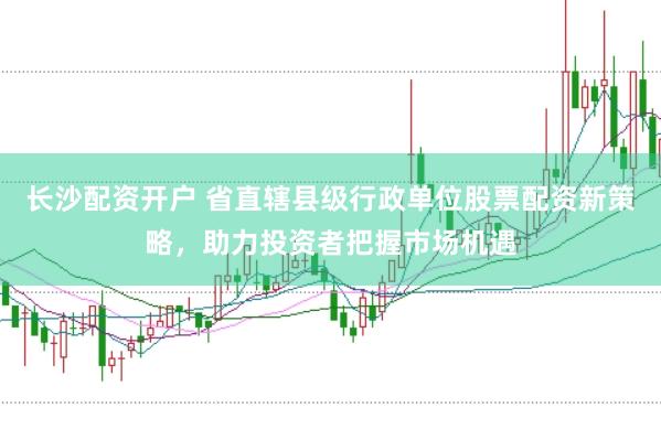 長沙配資開戶 省直轄縣級行政單位股票配資新策略，助力投資者把握市場機遇