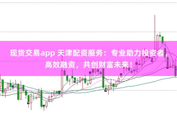 現(xiàn)貨交易app 天津配資服務(wù)：專業(yè)助力投資者，高效融資，共創(chuàng)財(cái)富未來！