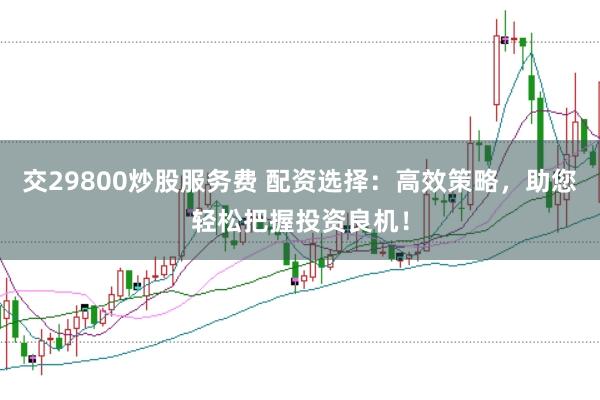 交29800炒股服務(wù)費(fèi) 配資選擇：高效策略，助您輕松把握投資良機(jī)！