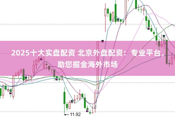 2025十大實盤配資 北京外盤配資：專業(yè)平臺，助您掘金海外市場